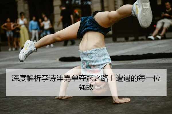 深度解析李诗沣男单夺冠之路上遭遇的每一位强敌